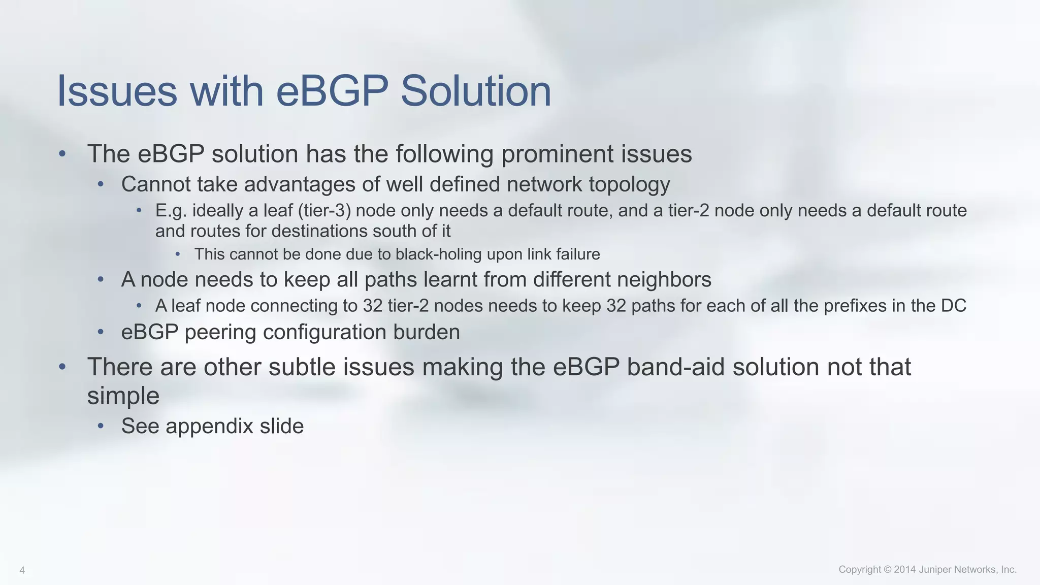 Issues with eBGP Solution
• The eBGP solution has the following prominent issues
• Cannot take advantages of well defined network topology
• E.g. ideally a leaf (tier-3) node only needs a default route, and a tier-2 node only needs a default route
and routes for destinations south of it
• This cannot be done due to black-holing upon link failure
• A node needs to keep all paths learnt from different neighbors
• A leaf node connecting to 32 tier-2 nodes needs to keep 32 paths for each of all the prefixes in the DC
• eBGP peering configuration burden
• There are other subtle issues making the eBGP band-aid solution not that
simple
• See appendix slide
 