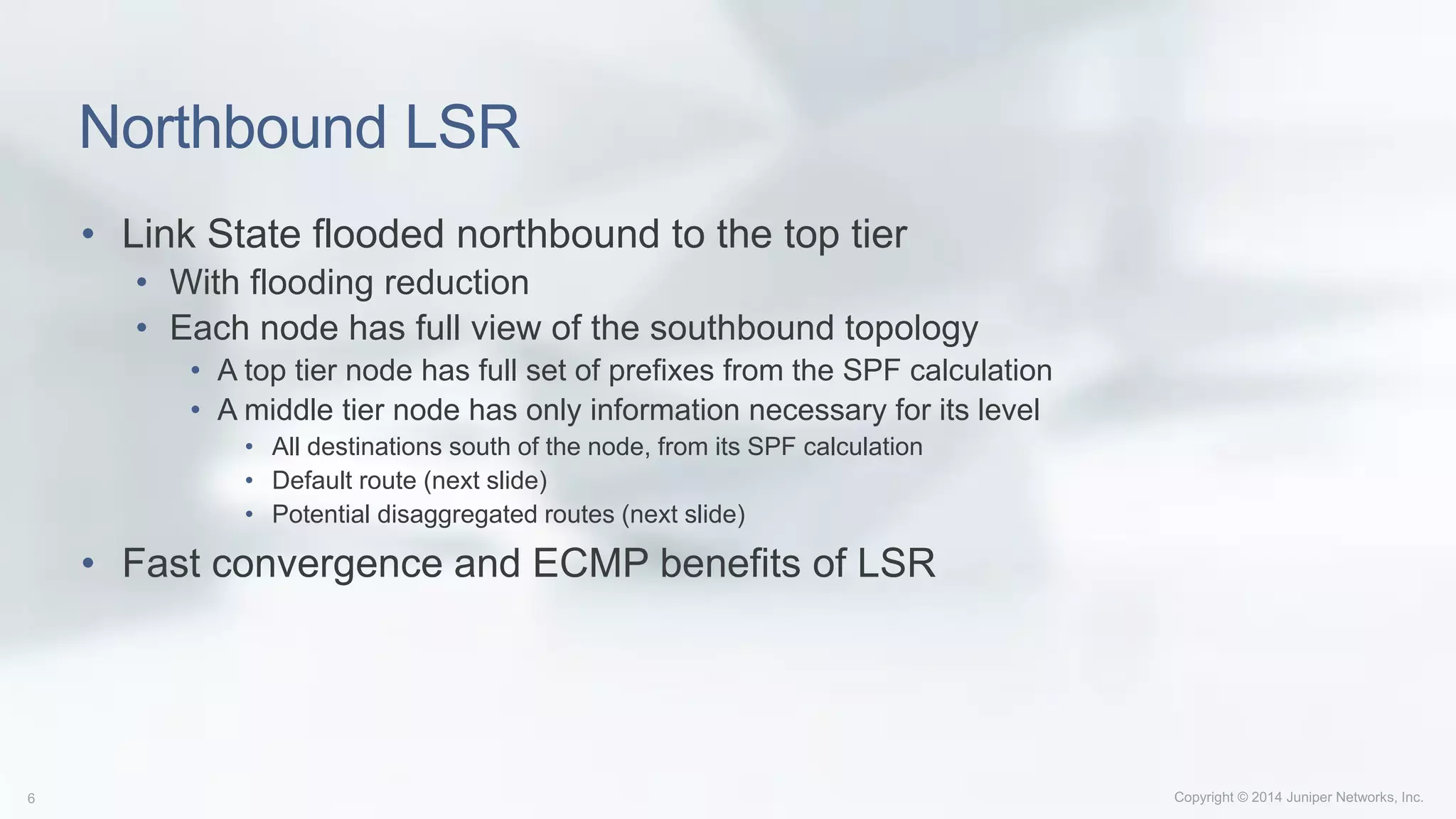 Northbound LSR
• Link State flooded northbound to the top tier
• With flooding reduction
• Each node has full view of the southbound topology
• A top tier node has full set of prefixes from the SPF calculation
• A middle tier node has only information necessary for its level
• All destinations south of the node, from its SPF calculation
• Default route (next slide)
• Potential disaggregated routes (next slide)
• Fast convergence and ECMP benefits of LSR
 
