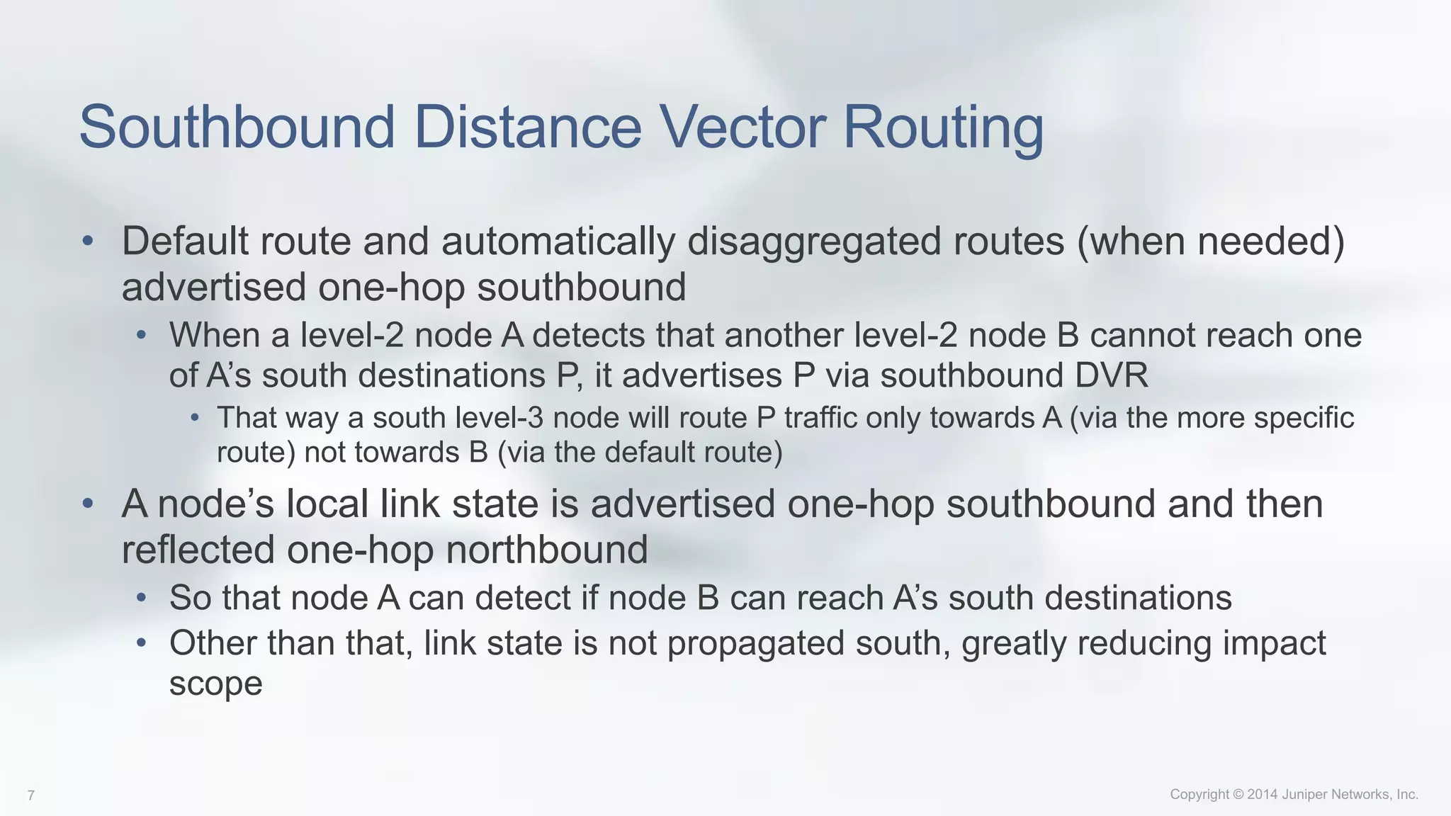 Southbound Distance Vector Routing
• Default route and automatically disaggregated routes (when needed)
advertised one-hop southbound
• When a level-2 node A detects that another level-2 node B cannot reach one
of A’s south destinations P, it advertises P via southbound DVR
• That way a south level-3 node will route P traffic only towards A (via the more specific
route) not towards B (via the default route)
• A node’s local link state is advertised one-hop southbound and then
reflected one-hop northbound
• So that node A can detect if node B can reach A’s south destinations
• Other than that, link state is not propagated south, greatly reducing impact
scope
 