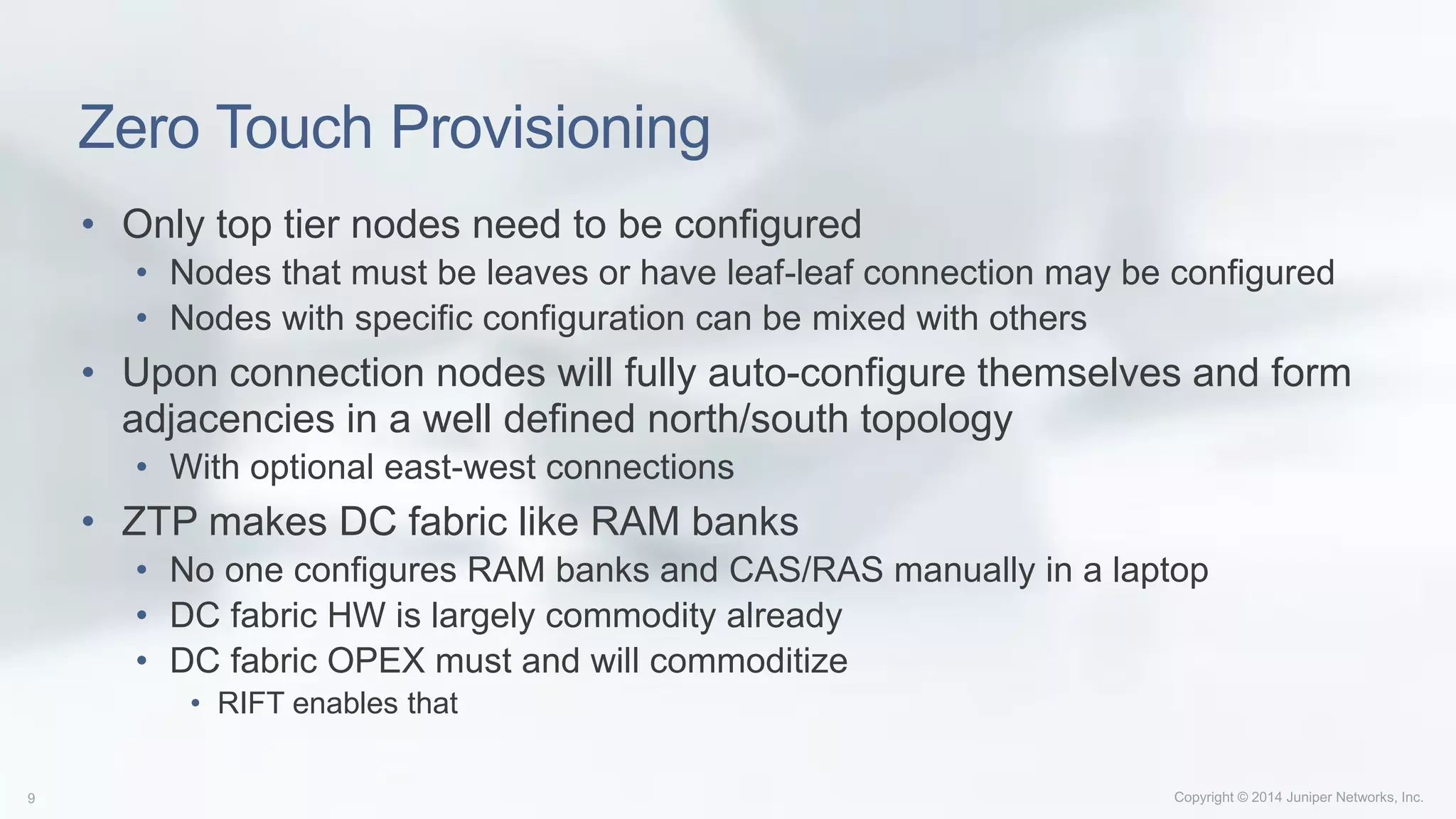 Zero Touch Provisioning
• Only top tier nodes need to be configured
• Nodes that must be leaves or have leaf-leaf connection may be configured
• Nodes with specific configuration can be mixed with others
• Upon connection nodes will fully auto-configure themselves and form
adjacencies in a well defined north/south topology
• With optional east-west connections
• ZTP makes DC fabric like RAM banks
• No one configures RAM banks and CAS/RAS manually in a laptop
• DC fabric HW is largely commodity already
• DC fabric OPEX must and will commoditize
• RIFT enables that
 