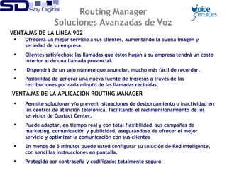 VENTAJAS DE LA LÍNEA 902 Permite solucionar y/o prevenir situaciones de desbordamiento o inactividad en los centros de atención telefónica, facilitando el redimensionamiento de los servicios de Contact Center. Puede adaptar, en tiempo real y con total flexibilidad, sus campañas de marketing, comunicación y publicidad, asegurándose de ofrecer el mejor servicio y optimizar la comunicación con sus clientes En menos de 5 minutos puede usted configurar su solución de Red Inteligente, con sencillas instrucciones en pantalla. Protegido por contraseña y codificado: totalmente seguro Routing Manager Soluciones Avanzadas de Voz VENTAJAS DE LA APLICACIÓN ROUTING MANAGER Ofrecerá un mejor servicio a sus clientes, aumentando la buena imagen y seriedad de su empresa. Clientes satisfechos: las llamadas que éstos hagan a su empresa tendrá un coste inferior al de una llamada provincial. Dispondrá de un solo número que anunciar, mucho más fácil de recordar. Posibilidad de generar una nueva fuente de ingresos a través de las retribuciones por cada minuto de las llamadas recibidas.   