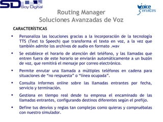 Routing Manager Soluciones Avanzadas de Voz CARACTERÍSTICAS Personaliza las locuciones gracias a la incorporación de la tecnología TTS (Text to Speech) que transforma el texto en voz, a la vez que también admite los archivos de audio en formato .wav  Se establece el horario de atención del teléfono, y las llamadas que entren fuera de este horario se enviarán automáticamente a un buzón de voz, que remitirá el mensaje por correo electrónico.  Permite enrutar una llamada a múltiples teléfonos en cadena para situaciones de “no respuesta” o “línea ocupada”.  Consulta informes online sobre las llamadas entrantes por fecha, servicio y terminación. Gestiona en tiempo real desde tu empresa el encaminado de las llamadas entrantes, configurando  destinos diferentes según el prefijo.  Define tus desvíos y reglas tan complejas como quieras y compruébalas con nuestro simulador. 