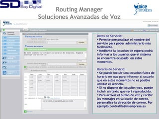 Datos de Servicio:   Permite personalizar el nombre del servicio para poder administrarlo más fácilmente. Mediante la locución de espera podrá informar a los usuarios que el sistema se encuentra ocupado  en estos momentos. Horario de Servicio:   Se puede incluir una locución fuera de horario en wav para informar al usuario que en estos momentos no es posible utilizar el servicio. Si no dispone de locución wav, puede incluir un texto que será reproducido. Para activar el buzón de voz y recibir los mensajes en su buzón de correo, personalice la dirección de correo. Por ejemplo:centralita@miempresa.es Routing Manager Soluciones Avanzadas de Voz 