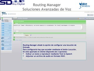 Routing Manager añade la opción de configurar una locución de Entrada. Para configurarla hay que acceder mediante el botón Locución. En este apartado el cliente dispondrá de 2 opciones: Indicar un texto a reproducir mediante Text to Speech Adjuntar un archivo de audio en formato WAV. Routing Manager Soluciones Avanzadas de Voz 