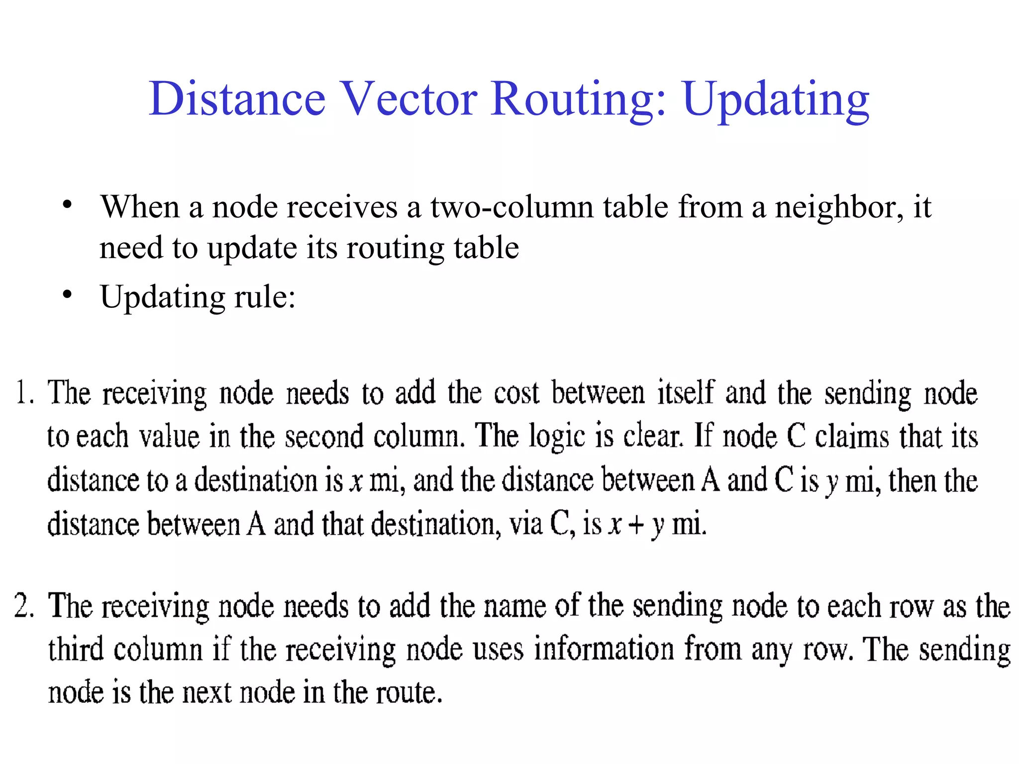 Distance Vector Routing: Updating 
• When a node receives a two-column table from a neighbor, it 
need to update its routing table 
• Updating rule: 
– Choose the smaller cost. If the same, keep the old one 
– If the next-node entry is the same, the receiving node chooses the new row 
 