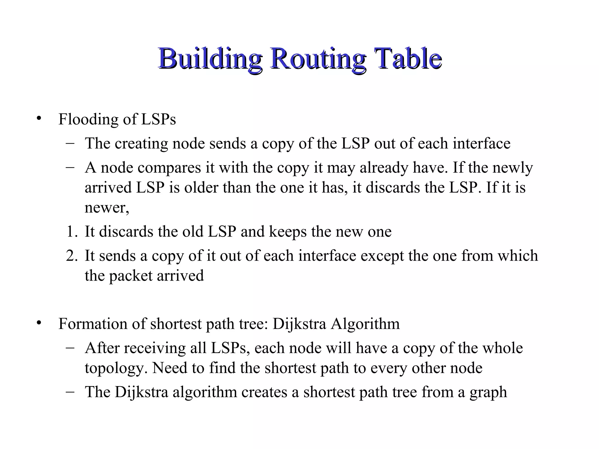 BBuuiillddiinngg RRoouuttiinngg TTaabbllee 
• Flooding of LSPs 
– The creating node sends a copy of the LSP out of each interface 
– A node compares it with the copy it may already have. If the newly 
arrived LSP is older than the one it has, it discards the LSP. If it is 
newer, 
1. It discards the old LSP and keeps the new one 
2. It sends a copy of it out of each interface except the one from which 
the packet arrived 
• Formation of shortest path tree: Dijkstra Algorithm 
– After receiving all LSPs, each node will have a copy of the whole 
topology. Need to find the shortest path to every other node 
– The Dijkstra algorithm creates a shortest path tree from a graph 
 