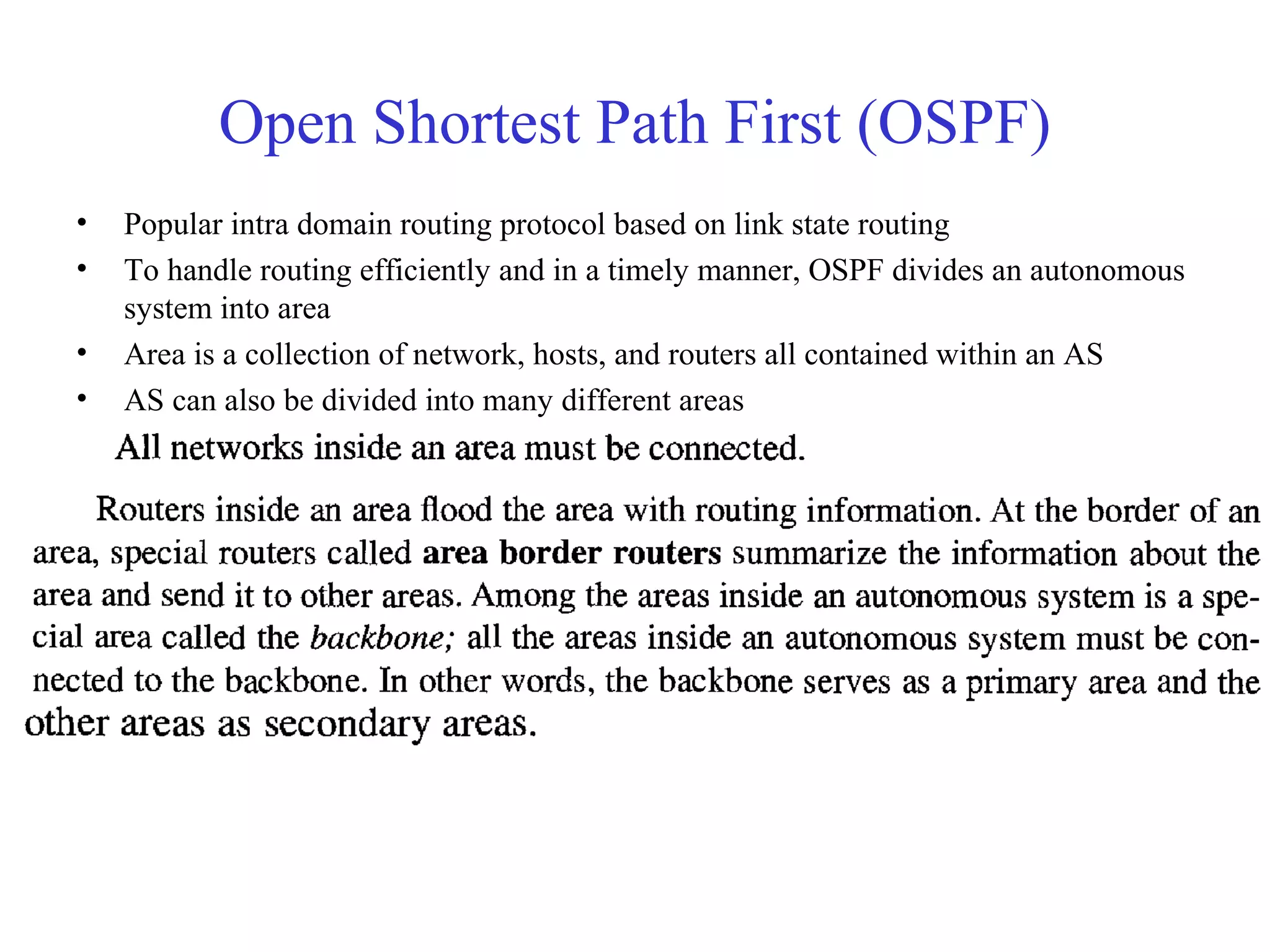 Open Shortest Path First (OSPF) 
• Popular intra domain routing protocol based on link state routing 
• To handle routing efficiently and in a timely manner, OSPF divides an autonomous 
system into area 
• Area is a collection of network, hosts, and routers all contained within an AS 
• AS can also be divided into many different areas 
 