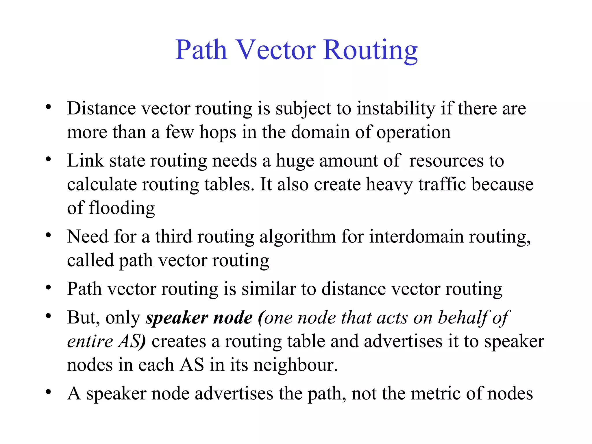 Path Vector Routing 
• Distance vector routing is subject to instability if there are 
more than a few hops in the domain of operation 
• Link state routing needs a huge amount of resources to 
calculate routing tables. It also create heavy traffic because 
of flooding 
• Need for a third routing algorithm for interdomain routing, 
called path vector routing 
• Path vector routing is similar to distance vector routing 
• But, only speaker node (one node that acts on behalf of 
entire AS) creates a routing table and advertises it to speaker 
nodes in each AS in its neighbour. 
• A speaker node advertises the path, not the metric of nodes 
 