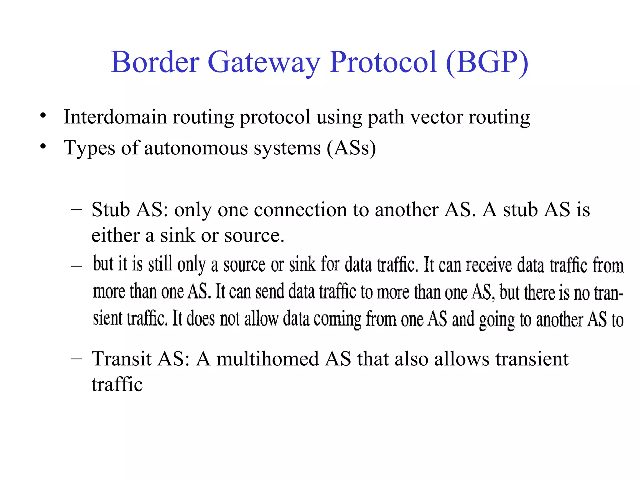 Border Gateway Protocol (BGP) 
• Interdomain routing protocol using path vector routing 
• Types of autonomous systems (ASs) 
– Stub AS: only one connection to another AS. A stub AS is 
either a sink or source. 
– Multihomed AS: more than one connection to other ASs, 
– Transit AS: A multihomed AS that also allows transient 
traffic 
 