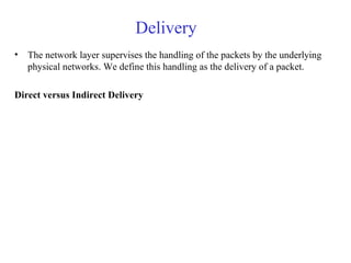 Delivery 
• The network layer supervises the handling of the packets by the underlying 
physical networks. We define this handling as the delivery of a packet. 
Direct versus Indirect Delivery 
 