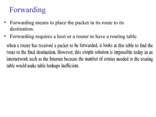Forwarding 
• Forwarding means to place the packet in its route to its 
destination. 
• Forwarding requires a host or a router to have a routing table 
 