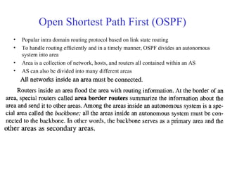 Open Shortest Path First (OSPF) 
• Popular intra domain routing protocol based on link state routing 
• To handle routing efficiently and in a timely manner, OSPF divides an autonomous 
system into area 
• Area is a collection of network, hosts, and routers all contained within an AS 
• AS can also be divided into many different areas 
 