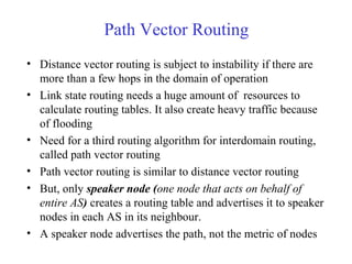 Path Vector Routing 
• Distance vector routing is subject to instability if there are 
more than a few hops in the domain of operation 
• Link state routing needs a huge amount of resources to 
calculate routing tables. It also create heavy traffic because 
of flooding 
• Need for a third routing algorithm for interdomain routing, 
called path vector routing 
• Path vector routing is similar to distance vector routing 
• But, only speaker node (one node that acts on behalf of 
entire AS) creates a routing table and advertises it to speaker 
nodes in each AS in its neighbour. 
• A speaker node advertises the path, not the metric of nodes 
 
