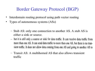 Border Gateway Protocol (BGP) 
• Interdomain routing protocol using path vector routing 
• Types of autonomous systems (ASs) 
– Stub AS: only one connection to another AS. A stub AS is 
either a sink or source. 
– Multihomed AS: more than one connection to other ASs, 
– Transit AS: A multihomed AS that also allows transient 
traffic 
 