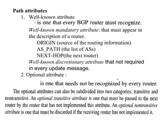 Path attributes 
1. Well-known attribute 
Well-known mandatory attribute: that must appear in 
the description of a router. 
ORIGIN (source of the routing information) 
AS_PATH (the list of ASs) 
NEXT-HOP(the next router) 
Well-known discretionary attribute that not required 
in every update message. 
2. Optional attribute : 
 