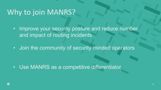 Why to join MANRS?
28
• Improve your security posture and reduce number
and impact of routing incidents
• Join the communi...