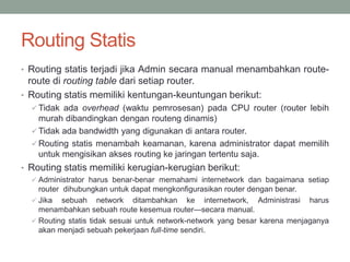 Routing Statis
• Routing statis terjadi jika Admin secara manual menambahkan route-
route di routing table dari setiap router.
• Routing statis memiliki kentungan-keuntungan berikut:
 Tidak ada overhead (waktu pemrosesan) pada CPU router (router lebih
murah dibandingkan dengan routeng dinamis)
 Tidak ada bandwidth yang digunakan di antara router.
 Routing statis menambah keamanan, karena administrator dapat memilih
untuk mengisikan akses routing ke jaringan tertentu saja.
• Routing statis memiliki kerugian-kerugian berikut:
 Administrator harus benar-benar memahami internetwork dan bagaimana setiap
router dihubungkan untuk dapat mengkonfigurasikan router dengan benar.
 Jika sebuah network ditambahkan ke internetwork, Administrasi harus
menambahkan sebuah route kesemua router—secara manual.
 Routing statis tidak sesuai untuk network-network yang besar karena menjaganya
akan menjadi sebuah pekerjaan full-time sendiri.
 