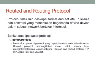 Routed and Routing Protocol
• Protocol tidak lain deskripsi formal dari set atau rule-rule
dan konversi yang menentukan bagaimana device-device
dalam sebuah network bertukar informasi.
• Berikut dua tipe dasar protocol.
Routed protocol
• Merupakan protokol-protokol yang dapat dirutekan oleh sebuah router.
Routed protocol memungkinkan router untuk secara tepat
menginterpretasikan logical network. Contoh dari routed protocol : IP,
IPX, AppleTalk, dan DECnet.
 