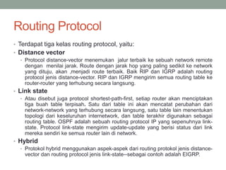 Routing Protocol
• Terdapat tiga kelas routing protocol, yaitu:
• Distance vector
• Protocol distance-vector menemukan jalur terbaik ke sebuah network remote
dengan menilai jarak. Route dengan jarak hop yang paling sedikit ke network
yang dituju, akan ,menjadi route terbaik. Baik RIP dan IGRP adalah routing
protocol jenis distance-vector. RIP dan IGRP mengirim semua routing table ke
router-router yang terhubung secara langsung.
• Link state
• Atau disebut juga protocol shortest-path-first, setiap router akan menciptakan
tiga buah table terpisah. Satu dari table ini akan mencatat perubahan dari
network-network yang terhubung secara langsung, satu table lain menentukan
topologi dari keseluruhan internetwork, dan table terakhir digunakan sebagai
routing table. OSPF adalah sebuah routing protocol IP yang sepenuhnya link-
state. Protocol link-state mengirim update-update yang berisi status dari link
mereka sendiri ke semua router lain di network.
• Hybrid
• Protokol hybrid menggunakan aspek-aspek dari routing protokol jenis distance-
vector dan routing protocol jenis link-state--sebagai contoh adalah EIGRP.
 