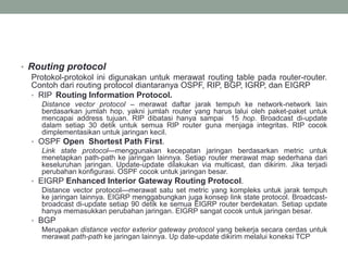 • Routing protocol
Protokol-protokol ini digunakan untuk merawat routing table pada router-router.
Contoh dari routing protocol diantaranya OSPF, RIP, BGP, IGRP, dan EIGRP
• RIP Routing Information Protocol.
Distance vector protocol – merawat daftar jarak tempuh ke network-network lain
berdasarkan jumlah hop, yakni jumlah router yang harus lalui oleh paket-paket untuk
mencapai address tujuan. RIP dibatasi hanya sampai 15 hop. Broadcast di-update
dalam setiap 30 detik untuk semua RIP router guna menjaga integritas. RIP cocok
dimplementasikan untuk jaringan kecil.
• OSPF Open Shortest Path First.
Link state protocol—menggunakan kecepatan jaringan berdasarkan metric untuk
menetapkan path-path ke jaringan lainnya. Setiap router merawat map sederhana dari
keseluruhan jaringan. Update-update dilakukan via multicast, dan dikirim. Jika terjadi
perubahan konfigurasi. OSPF cocok untuk jaringan besar.
• EIGRP Enhanced Interior Gateway Routing Protocol.
Distance vector protocol—merawat satu set metric yang kompleks untuk jarak tempuh
ke jaringan lainnya. EIGRP menggabungkan juga konsep link state protocol. Broadcast-
broadcast di-update setiap 90 detik ke semua EIGRP router berdekatan. Setiap update
hanya memasukkan perubahan jaringan. EIGRP sangat cocok untuk jaringan besar.
• BGP
Merupakan distance vector exterior gateway protocol yang bekerja secara cerdas untuk
merawat path-path ke jaringan lainnya. Up date-update dikirim melalui koneksi TCP
 