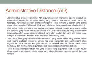 Administrative Distance (AD)
• Administrative distance (disingkat AD) digunakan untuk mengukur apa yg disebut ke-
dapat-dipercaya-an dari informasi routing yang diterima oleh sebuah router dari router
tetangga. AD adalah sebuah bilangan integer 0 – 255, dimana 0 adalah yang paling
dapat dipercaya dan 255 berarti tidak akan lalu lintas data yang akan melalui route ini.
• Jika kedua router menerima dua update mengenai network remote yang sama, maka
hal pertama yang dicek oleh router adalah AD. Jika satu dari route yang di-advertised
(diumumkan oleh router lain) memiliki AD yang lebih rendah dari yang lain, maka route
dengan AD terendah tersebut akan ditempatkan dirouting table.
• Jika kedua route yang di-advertised memiliki AD yang sama, maka yang disebut metric
dari routing protocol (misalnya jumlah hop atau bandwidth dari sambungan) akan
digunakan untuk menemukan jalur terbaik ke network remote. Kalau masih sama
kedua AD dan metric, maka digunakan load-balance (pengimbangan beban).
• Tabel berikut memperlihatkan AD yang default yang digunakan oleh sebuah router
Cisco untuk memutuskan route mana yang akan ditempuh menuju sebuah jaringan
remote.
 