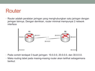 Router
• Router adalah peralatan jaringan yang menghubungkan satu jaringan dengan
jaringan lainnya. Dengan demikian, router minimal mempunyai 2 network
interface
• Pada contoh terdapat 3 buah jaringan: 10.0.0.0, 20.0.0.0, dan 30.0.0.0.
• Maka routing tabel pada masing-masing router akan terlihat sebagaimana
berikut:
 