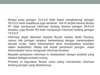 • Simpul pada jaringan 10.0.0.0 tidak dapat menghubungi jaringan
30.0.0.0 serta sebaliknya juga demikian. Hal ini terjadi karena Router
R1 tidak mempunyai informasi tentang dimana jaringan 30.0.0.0
tersebut, juga Router R2 tidak mempunyai informasi tentang jaringan
10.0.0.0
• Informasi dapat diberikan kepada Router melalui Static Routing,
namun bila jaringan tersebut berkembang dengan menempatkan
banyak router, maka Administrator akan mendapatkan kesulitan
dalam skalabilitas. Setiap kali terjadi perubahan jaringan, maka
Administrator harus mengubah informasi tersebut
• Masalah pertukaran informasi ini diselesaikan dengan protokol yang
disebut sebagai protokol routing.
• Protokol ini digunakan Router untuk saling memberikan informasi
tentang jaringan yang diketahuinya
 