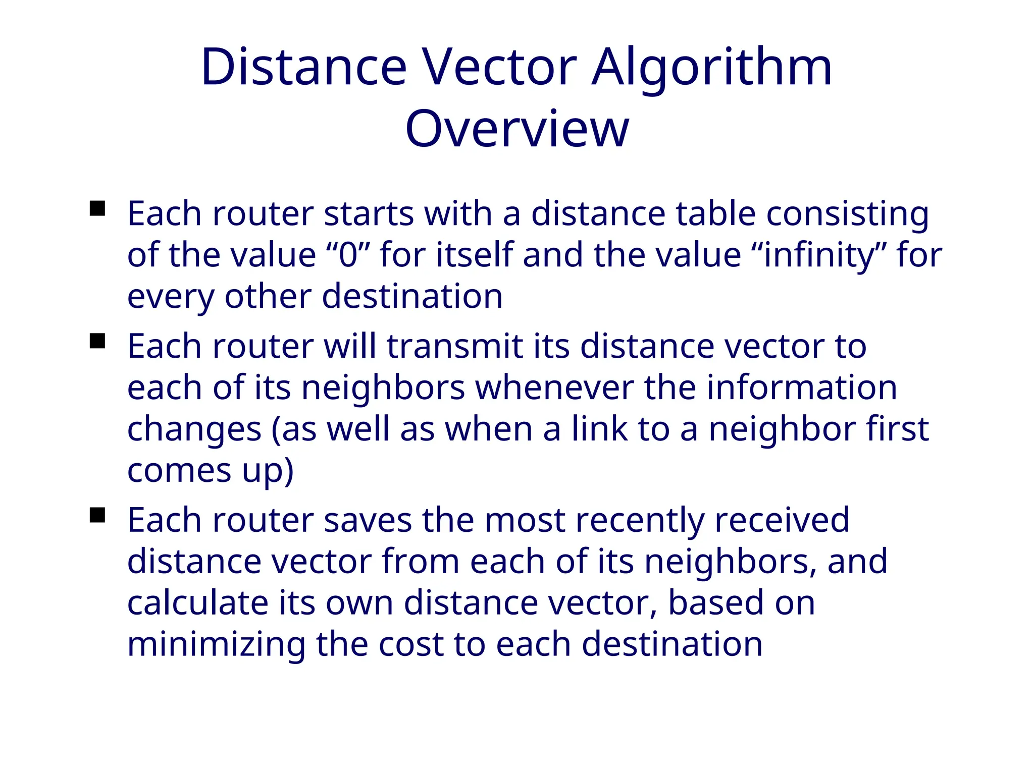 Distance Vector Algorithm
Overview
 Each router starts with a distance table consisting
of the value “0” for itself and the value “infinity” for
every other destination
 Each router will transmit its distance vector to
each of its neighbors whenever the information
changes (as well as when a link to a neighbor first
comes up)
 Each router saves the most recently received
distance vector from each of its neighbors, and
calculate its own distance vector, based on
minimizing the cost to each destination
 