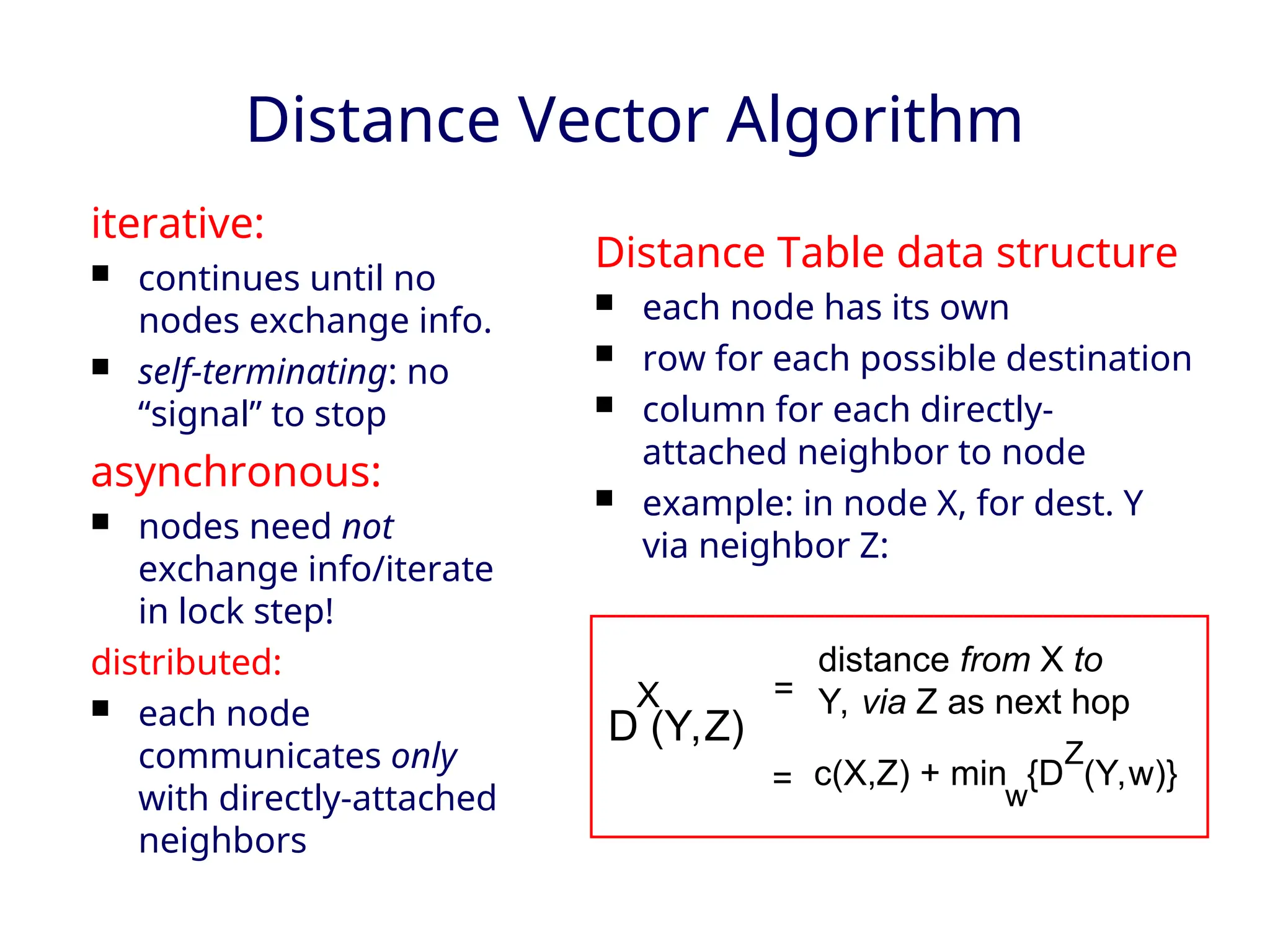 Distance Vector Algorithm
iterative:
 continues until no
nodes exchange info.
 self-terminating: no
“signal” to stop
asynchronous:
 nodes need not
exchange info/iterate
in lock step!
distributed:
 each node
communicates only
with directly-attached
neighbors
Distance Table data structure
 each node has its own
 row for each possible destination
 column for each directly-
attached neighbor to node
 example: in node X, for dest. Y
via neighbor Z:
D (Y,Z)
X
distance from X to
Y, via Z as next hop
c(X,Z) + min {D (Y,w)}
Z
w
=
=
 