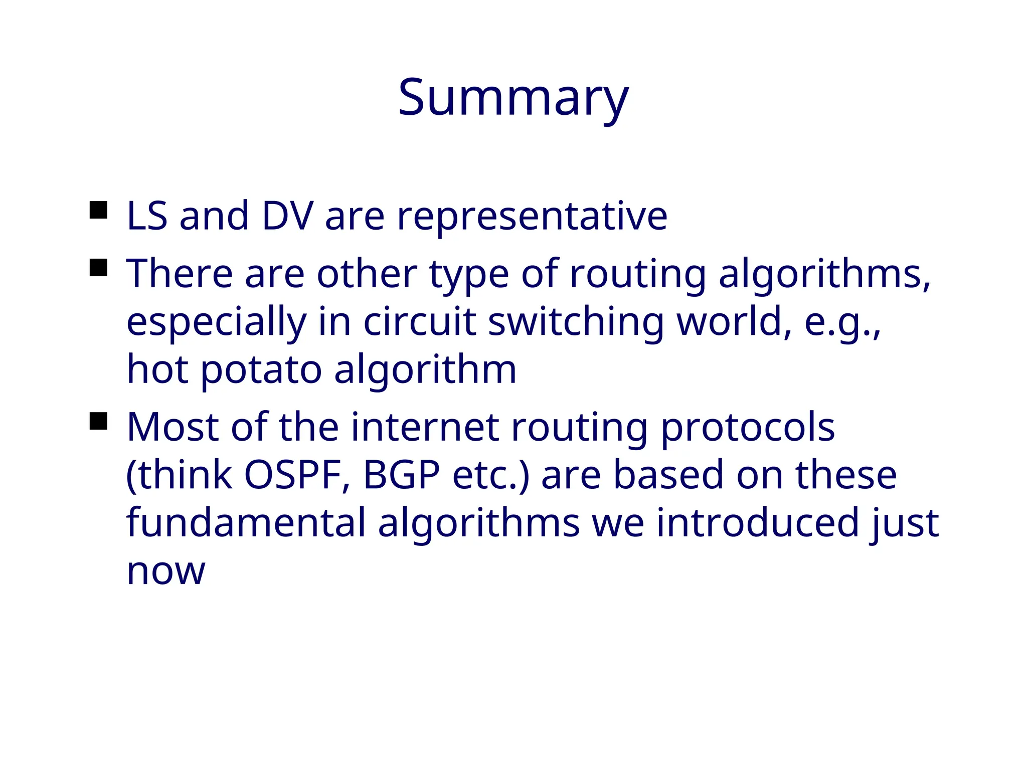 Summary
 LS and DV are representative
 There are other type of routing algorithms,
especially in circuit switching world, e.g.,
hot potato algorithm
 Most of the internet routing protocols
(think OSPF, BGP etc.) are based on these
fundamental algorithms we introduced just
now
 