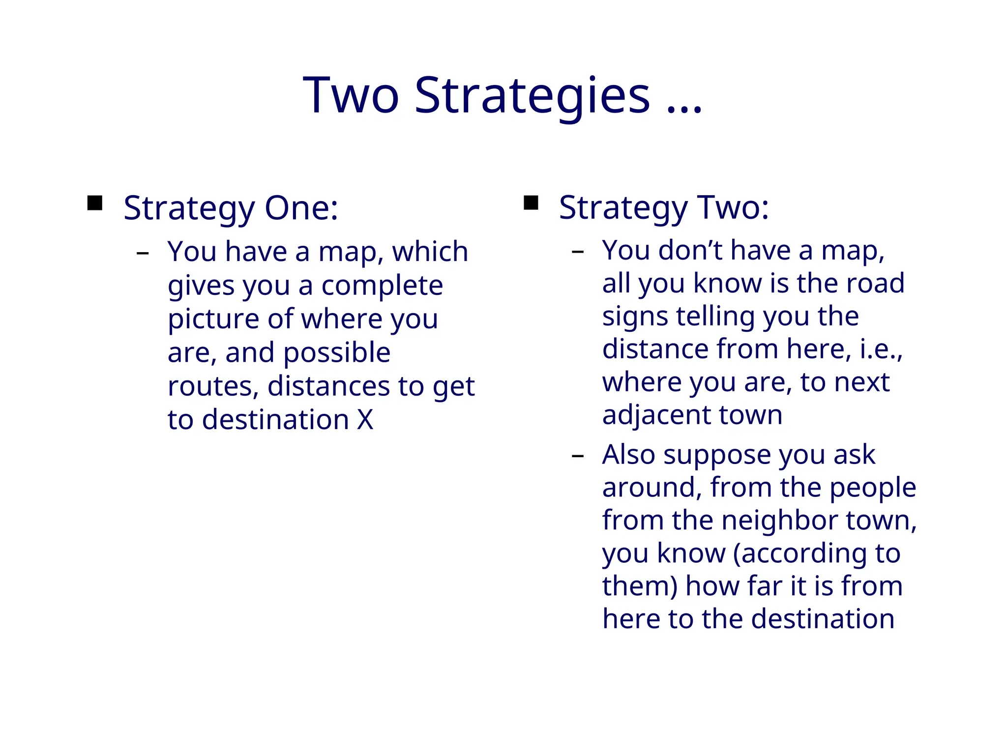 Two Strategies …
 Strategy One:
– You have a map, which
gives you a complete
picture of where you
are, and possible
routes, distances to get
to destination X
 Strategy Two:
– You don’t have a map,
all you know is the road
signs telling you the
distance from here, i.e.,
where you are, to next
adjacent town
– Also suppose you ask
around, from the people
from the neighbor town,
you know (according to
them) how far it is from
here to the destination
 
