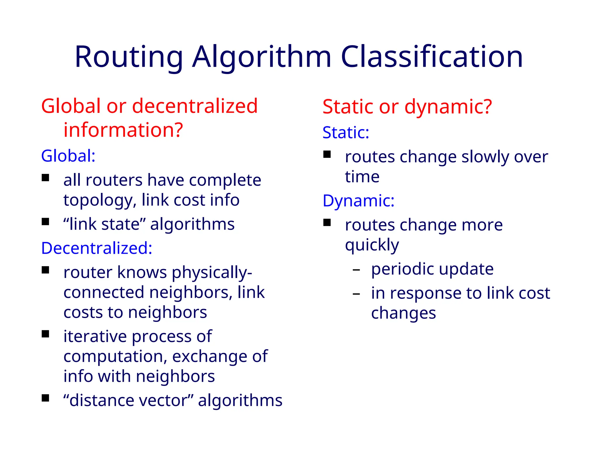 Routing Algorithm Classification
Global or decentralized
information?
Global:
 all routers have complete
topology, link cost info
 “link state” algorithms
Decentralized:
 router knows physically-
connected neighbors, link
costs to neighbors
 iterative process of
computation, exchange of
info with neighbors
 “distance vector” algorithms
Static or dynamic?
Static:
 routes change slowly over
time
Dynamic:
 routes change more
quickly
– periodic update
– in response to link cost
changes
 