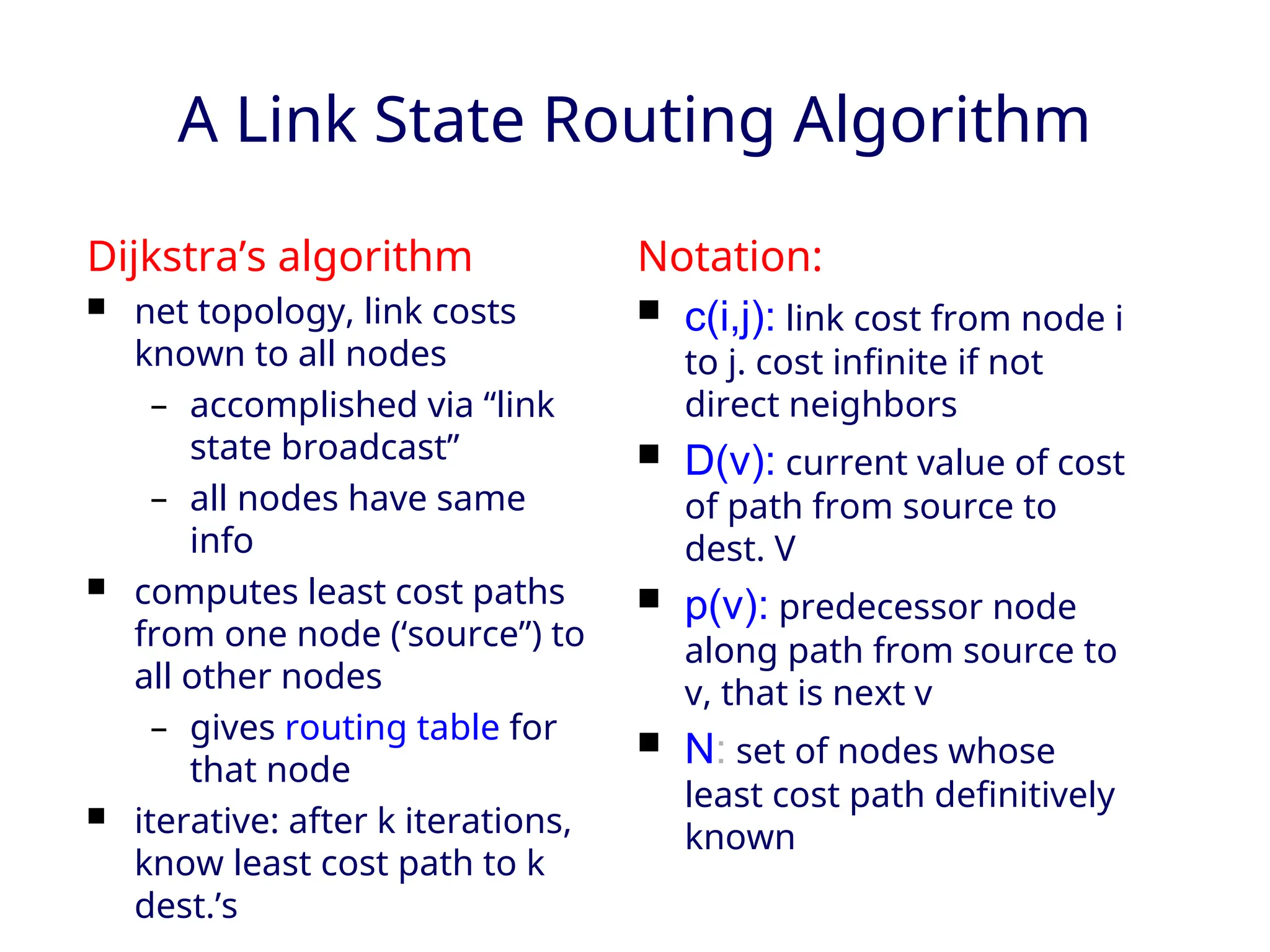 A Link State Routing Algorithm
Dijkstra’s algorithm
 net topology, link costs
known to all nodes
– accomplished via “link
state broadcast”
– all nodes have same
info
 computes least cost paths
from one node (‘source”) to
all other nodes
– gives routing table for
that node
 iterative: after k iterations,
know least cost path to k
dest.’s
Notation:
 c(i,j): link cost from node i
to j. cost infinite if not
direct neighbors
 D(v): current value of cost
of path from source to
dest. V
 p(v): predecessor node
along path from source to
v, that is next v
 N: set of nodes whose
least cost path definitively
known
 
