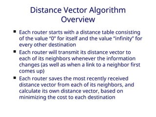 Distance Vector Algorithm
Overview
 Each router starts with a distance table consisting
of the value “0” for itself and the value “infinity” for
every other destination
 Each router will transmit its distance vector to
each of its neighbors whenever the information
changes (as well as when a link to a neighbor first
comes up)
 Each router saves the most recently received
distance vector from each of its neighbors, and
calculate its own distance vector, based on
minimizing the cost to each destination
 