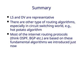 Summary
 LS and DV are representative
 There are other type of routing algorithms,
especially in circuit switching world, e.g.,
hot potato algorithm
 Most of the internet routing protocols
(think OSPF, BGP etc.) are based on these
fundamental algorithms we introduced just
now
 