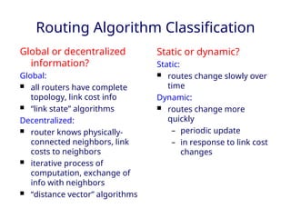 Routing Algorithm Classification
Global or decentralized
information?
Global:
 all routers have complete
topology, link cost info
 “link state” algorithms
Decentralized:
 router knows physically-
connected neighbors, link
costs to neighbors
 iterative process of
computation, exchange of
info with neighbors
 “distance vector” algorithms
Static or dynamic?
Static:
 routes change slowly over
time
Dynamic:
 routes change more
quickly
– periodic update
– in response to link cost
changes
 
