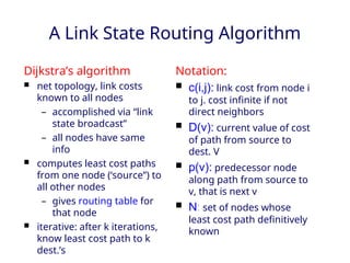 A Link State Routing Algorithm
Dijkstra’s algorithm
 net topology, link costs
known to all nodes
– accomplished via “link
state broadcast”
– all nodes have same
info
 computes least cost paths
from one node (‘source”) to
all other nodes
– gives routing table for
that node
 iterative: after k iterations,
know least cost path to k
dest.’s
Notation:
 c(i,j): link cost from node i
to j. cost infinite if not
direct neighbors
 D(v): current value of cost
of path from source to
dest. V
 p(v): predecessor node
along path from source to
v, that is next v
 N: set of nodes whose
least cost path definitively
known
 