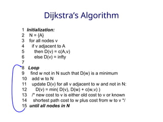 Dijkstra’s Algorithm
1 Initialization:
2 N = {A}
3 for all nodes v
4 if v adjacent to A
5 then D(v) = c(A,v)
6 else D(v) = infty
7
8 Loop
9 find w not in N such that D(w) is a minimum
10 add w to N
11 update D(v) for all v adjacent to w and not in N:
12 D(v) = min( D(v), D(w) + c(w,v) )
13 /* new cost to v is either old cost to v or known
14 shortest path cost to w plus cost from w to v */
15 until all nodes in N
 