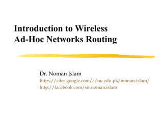 Introduction to Wireless
Ad-Hoc Networks Routing
Dr. Noman Islam
https://sites.google.com/a/nu.edu.pk/noman-islam/
http://facebook.com/sir.noman.islam
 