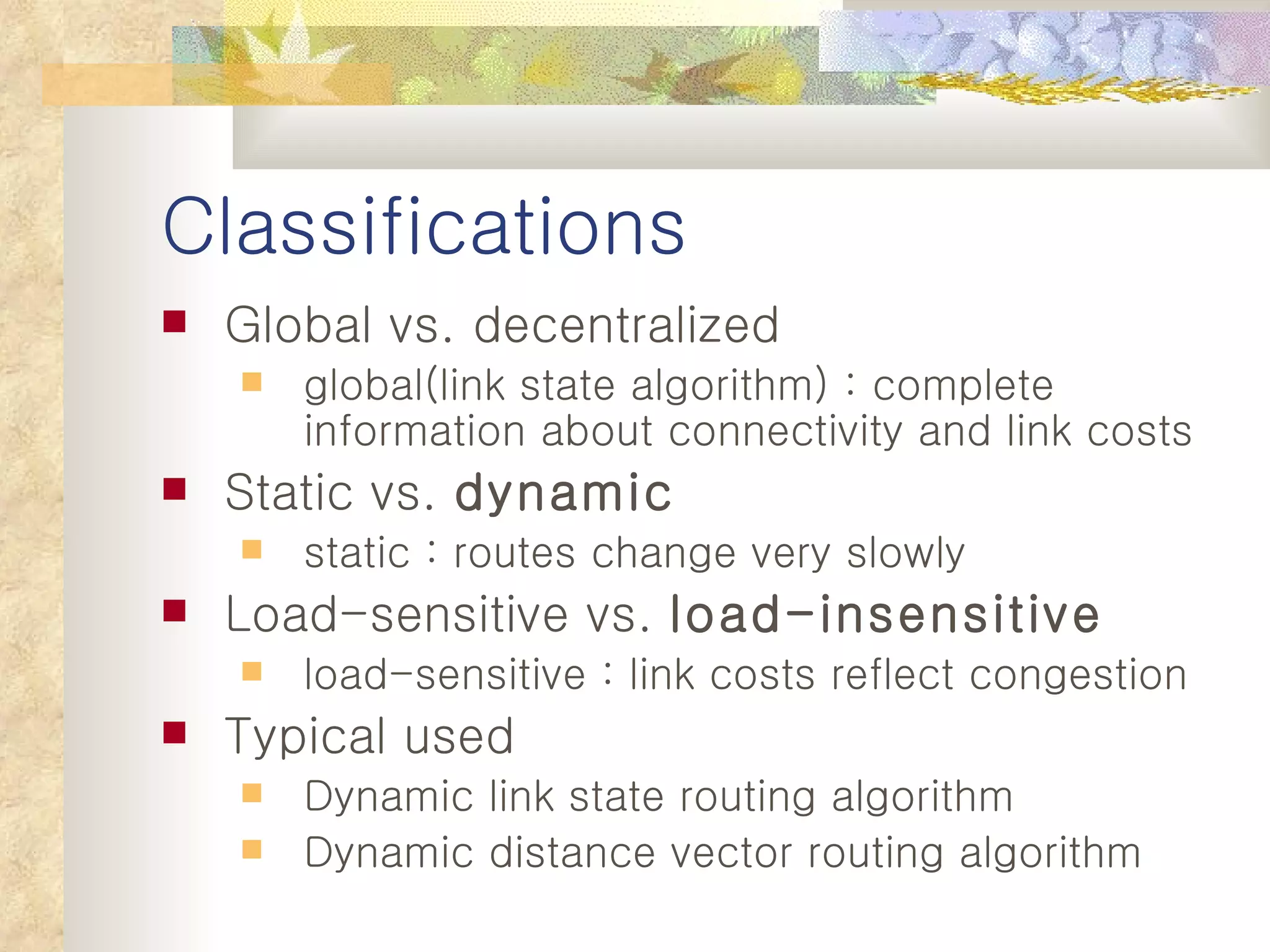 Classifications Global vs. decentralized global(link state algorithm) : complete information about connectivity and link costs Static vs.  dynamic static : routes change very slowly Load-sensitive vs.  load-insensitive load-sensitive : link costs reflect congestion Typical used Dynamic link state routing algorithm Dynamic distance vector routing algorithm 