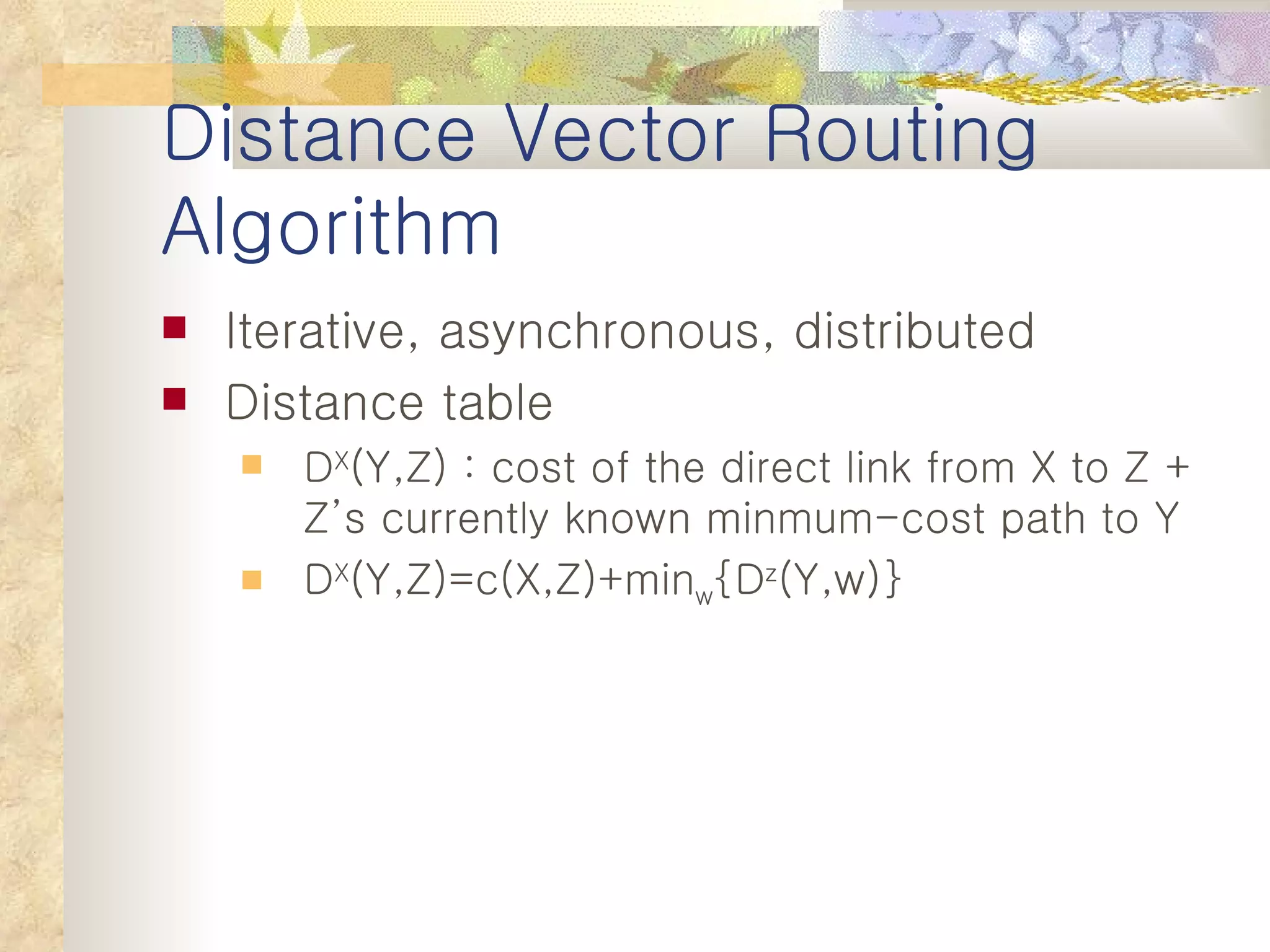 Distance Vector Routing Algorithm Iterative, asynchronous, distributed Distance table D X (Y,Z) : cost of the direct link from X to Z + Z’s currently known minmum-cost path to Y D X (Y,Z)=c(X,Z)+min w {D z (Y,w)} 