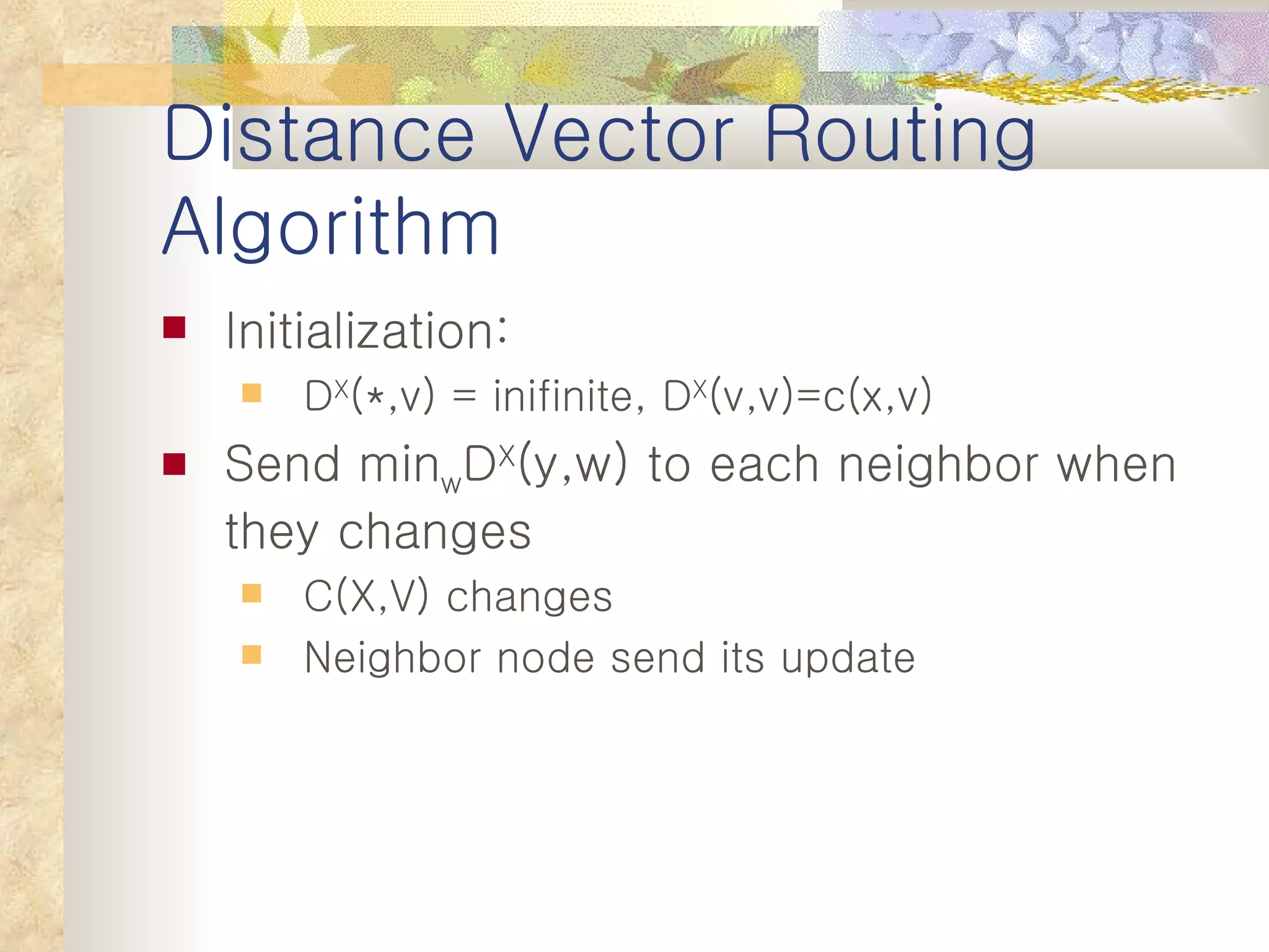 Distance Vector Routing Algorithm Initialization: D X (*,v) = inifinite, D X (v,v)=c(x,v) Send min w D X (y,w) to each neighbor when they changes C(X,V) changes Neighbor node send its update 