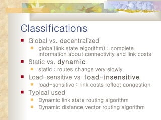 Classifications Global vs. decentralized global(link state algorithm) : complete information about connectivity and link costs Static vs.  dynamic static : routes change very slowly Load-sensitive vs.  load-insensitive load-sensitive : link costs reflect congestion Typical used Dynamic link state routing algorithm Dynamic distance vector routing algorithm 