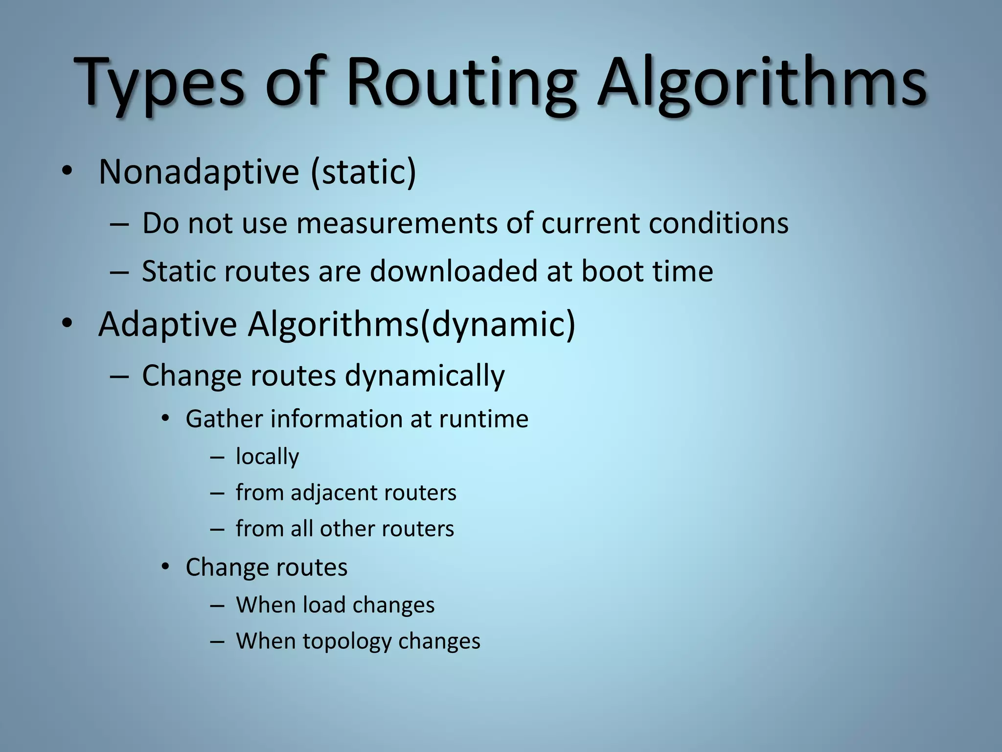 Types of Routing Algorithms
• Nonadaptive (static)
– Do not use measurements of current conditions
– Static routes are downloaded at boot time
• Adaptive Algorithms(dynamic)
– Change routes dynamically
• Gather information at runtime
– locally
– from adjacent routers
– from all other routers
• Change routes
– When load changes
– When topology changes
 