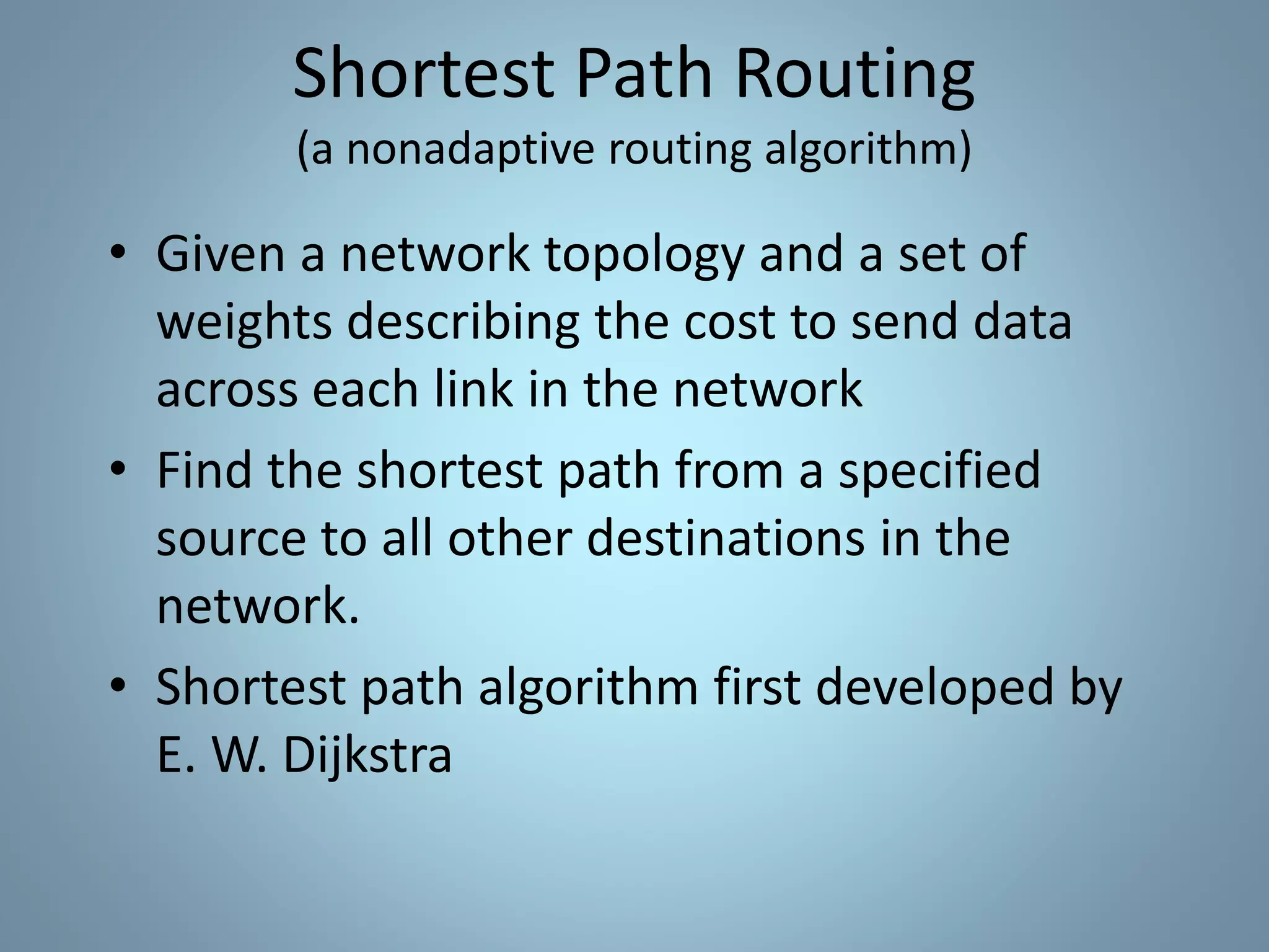 • Given a network topology and a set of
weights describing the cost to send data
across each link in the network
• Find the shortest path from a specified
source to all other destinations in the
network.
• Shortest path algorithm first developed by
E. W. Dijkstra
Shortest Path Routing
(a nonadaptive routing algorithm)
 
