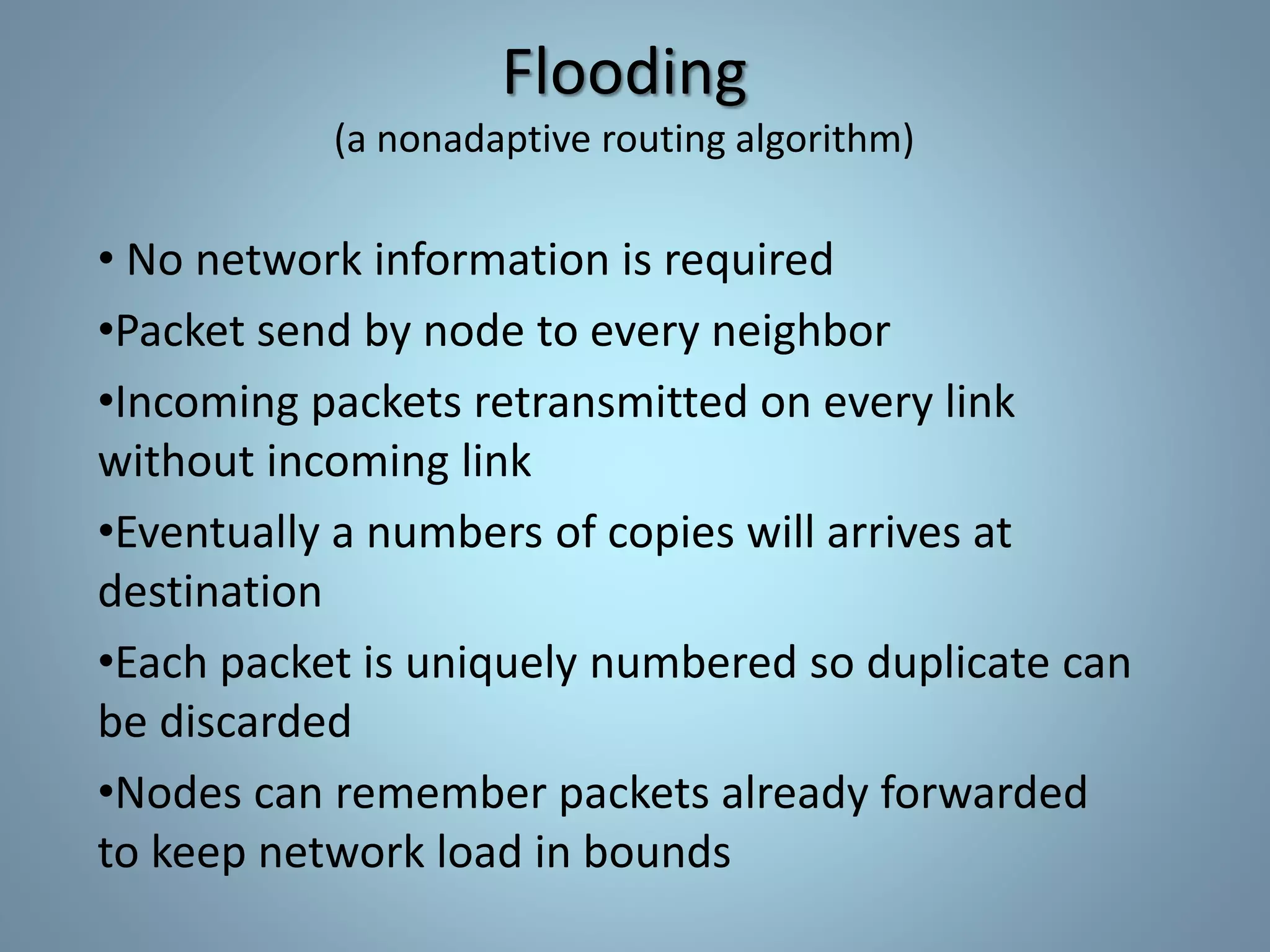 Flooding
(a nonadaptive routing algorithm)
• No network information is required
•Packet send by node to every neighbor
•Incoming packets retransmitted on every link
without incoming link
•Eventually a numbers of copies will arrives at
destination
•Each packet is uniquely numbered so duplicate can
be discarded
•Nodes can remember packets already forwarded
to keep network load in bounds
 