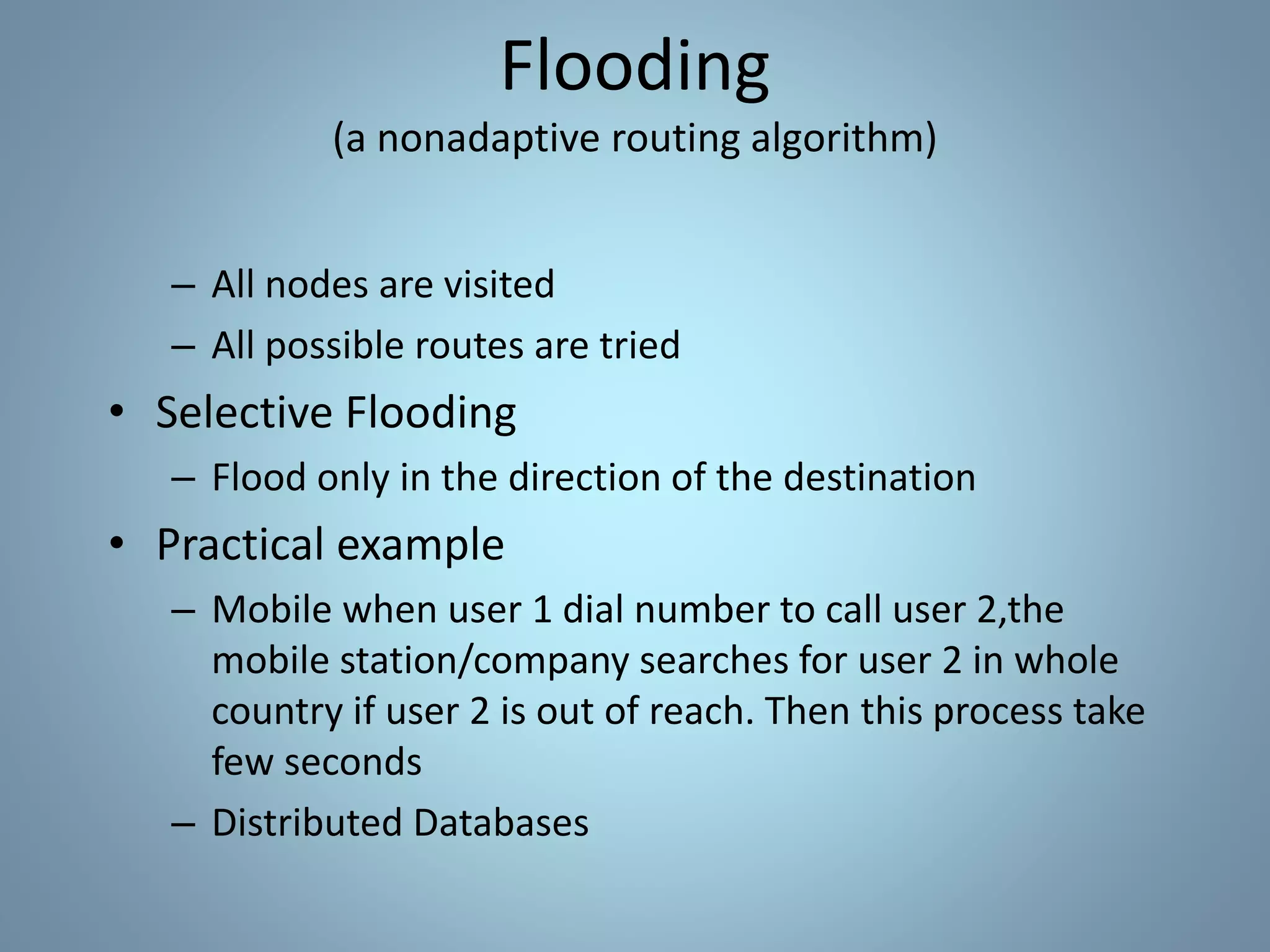 – All nodes are visited
– All possible routes are tried
• Selective Flooding
– Flood only in the direction of the destination
• Practical example
– Mobile when user 1 dial number to call user 2,the
mobile station/company searches for user 2 in whole
country if user 2 is out of reach. Then this process take
few seconds
– Distributed Databases
Flooding
(a nonadaptive routing algorithm)
 