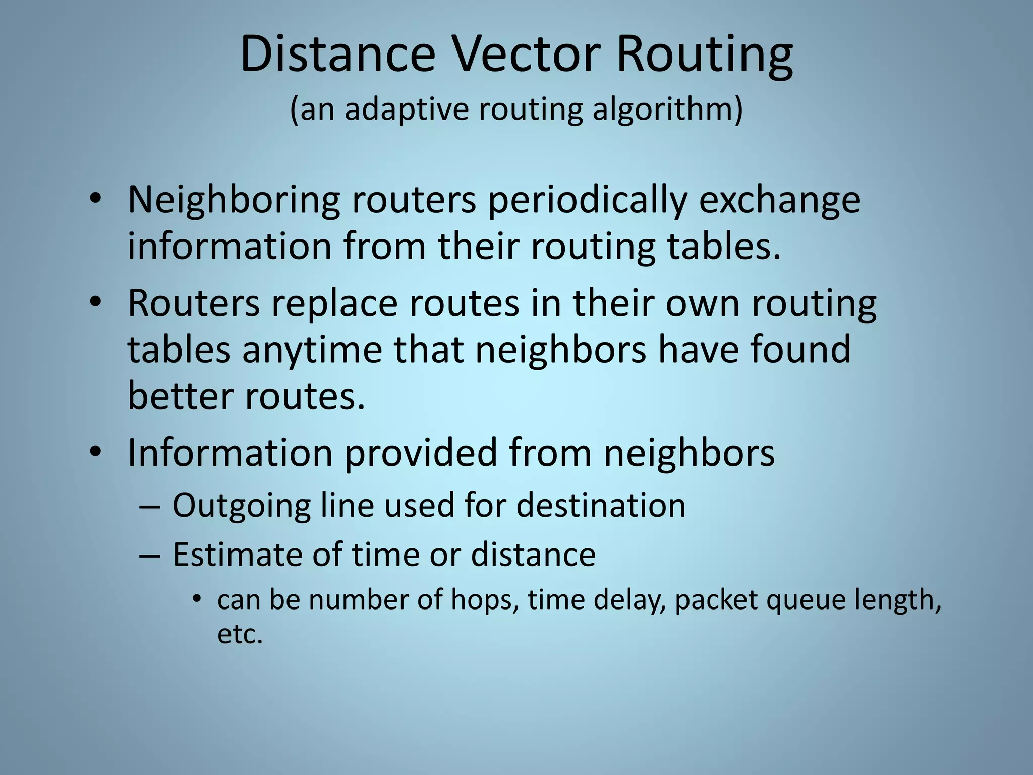 • Neighboring routers periodically exchange
information from their routing tables.
• Routers replace routes in their own routing
tables anytime that neighbors have found
better routes.
• Information provided from neighbors
– Outgoing line used for destination
– Estimate of time or distance
• can be number of hops, time delay, packet queue length,
etc.
Distance Vector Routing
(an adaptive routing algorithm)
 