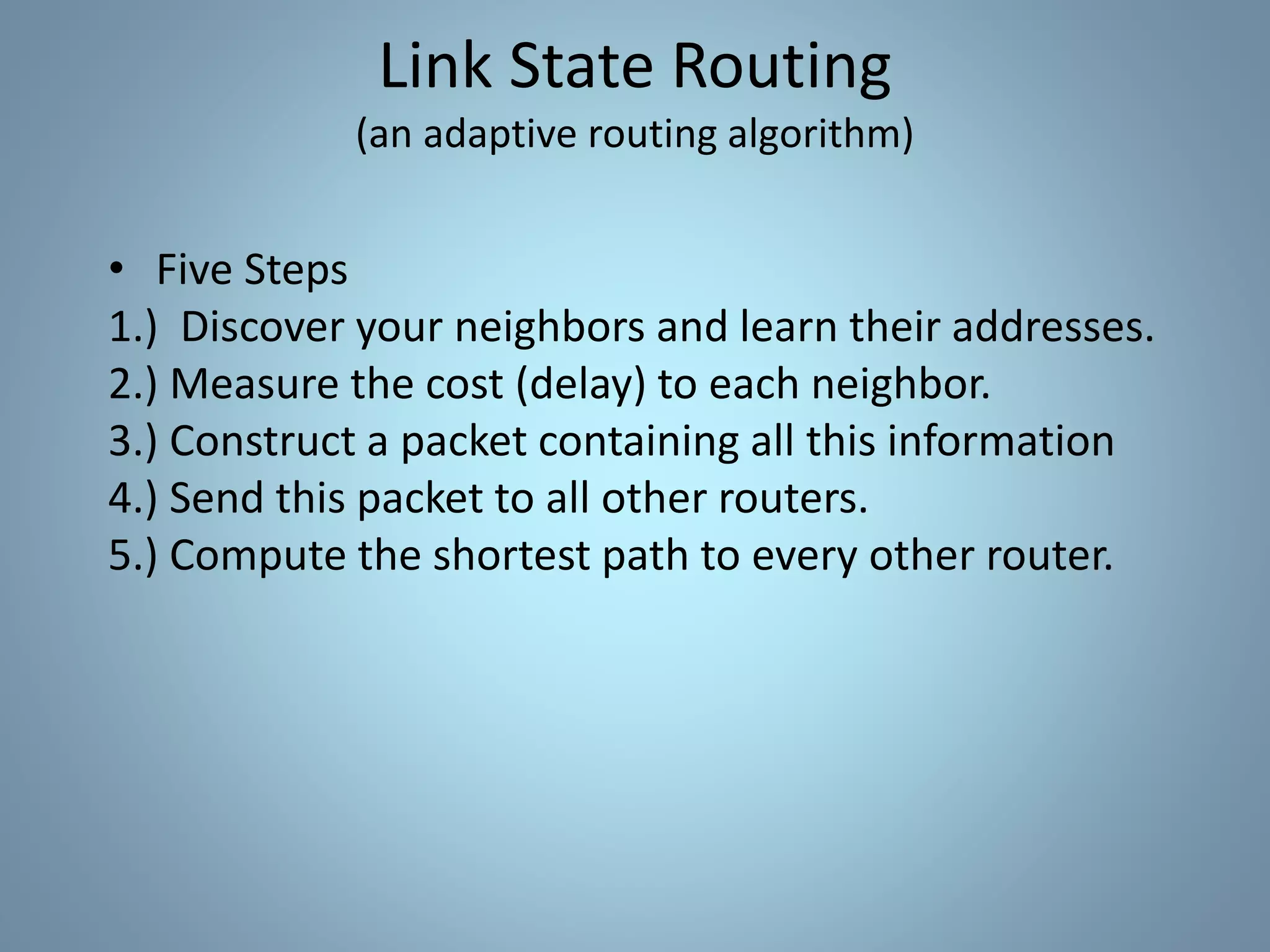 • Five Steps
1.) Discover your neighbors and learn their addresses.
2.) Measure the cost (delay) to each neighbor.
3.) Construct a packet containing all this information
4.) Send this packet to all other routers.
5.) Compute the shortest path to every other router.
Link State Routing
(an adaptive routing algorithm)
 
