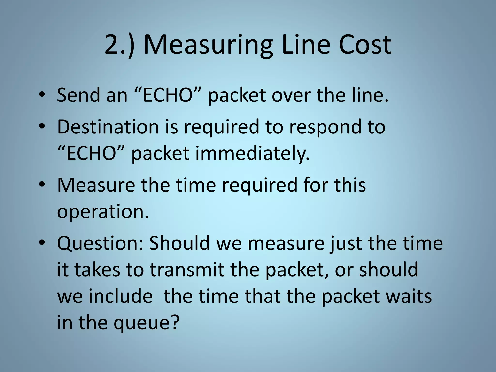 2.) Measuring Line Cost
• Send an “ECHO” packet over the line.
• Destination is required to respond to
“ECHO” packet immediately.
• Measure the time required for this
operation.
• Question: Should we measure just the time
it takes to transmit the packet, or should
we include the time that the packet waits
in the queue?
 